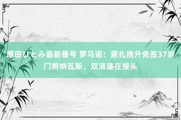 原田ひとみ最新番号 罗马诺：蒙扎挑升免签37岁门将纳瓦斯，双清廉在接头