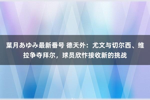 葉月あゆみ最新番号 德天外：尤文与切尔西、维拉争夺拜尔，球员欣忭接收新的挑战