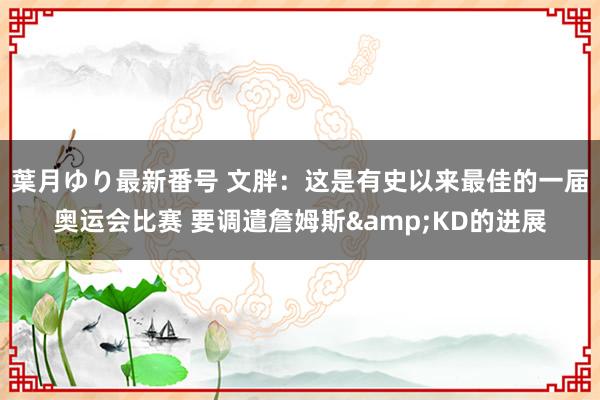 葉月ゆり最新番号 文胖：这是有史以来最佳的一届奥运会比赛 要调遣詹姆斯&KD的进展