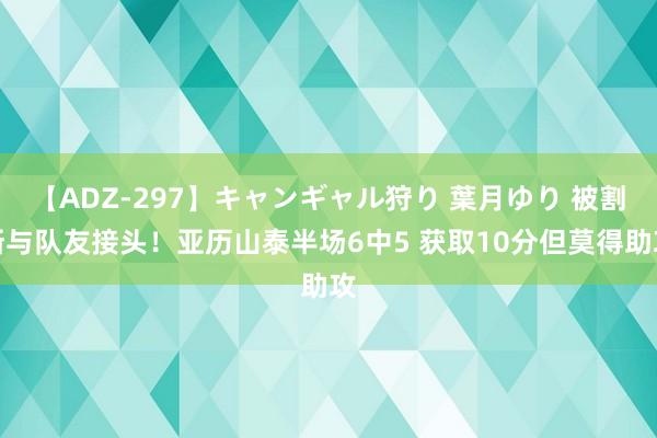 【ADZ-297】キャンギャル狩り 葉月ゆり 被割断与队友接头！亚历山泰半场6中5 获取10分但莫得助攻