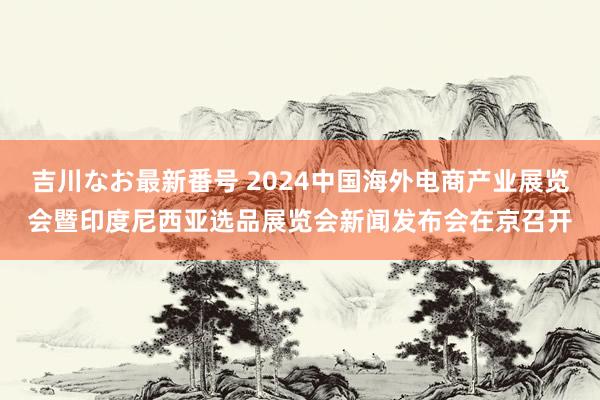 吉川なお最新番号 2024中国海外电商产业展览会暨印度尼西亚选品展览会新闻发布会在京召开