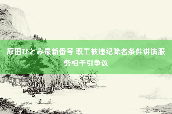 原田ひとみ最新番号 职工被违纪除名条件讲演服务相干引争议