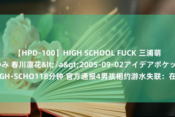 【HPD-100】HIGH SCHOOL FUCK 三浦萌 朝比奈ハル 葉月あゆみ 春川凛花</a>2005-09-02アイデアポケット&$HIGH-SCHO118分钟 官方通报4男孩相约游水失联：在河畔发现电话腕表&#32;仍在搜寻