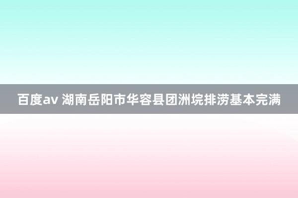 百度av 湖南岳阳市华容县团洲垸排涝基本完满