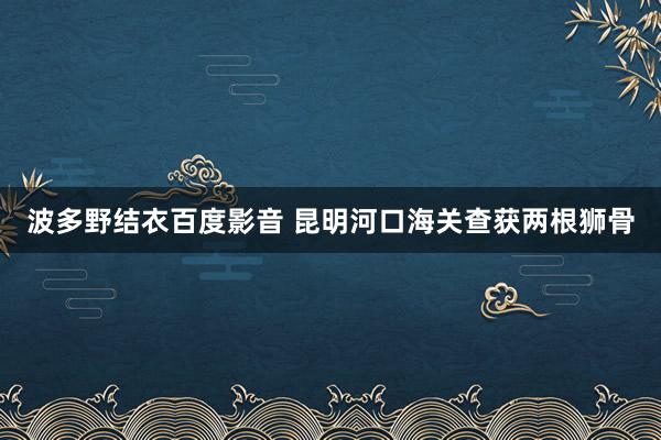 波多野结衣百度影音 昆明河口海关查获两根狮骨