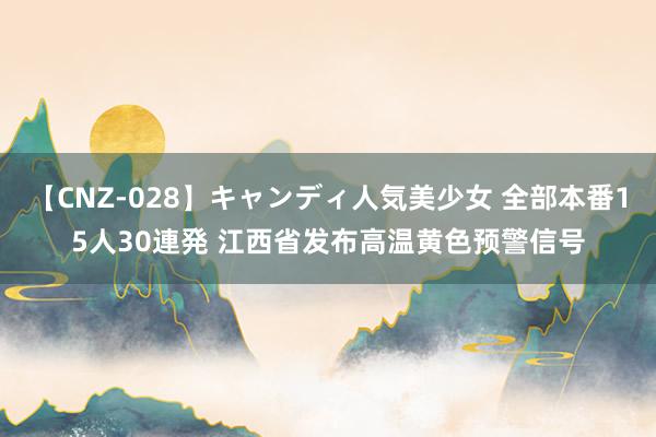 【CNZ-028】キャンディ人気美少女 全部本番15人30連発 江西省发布高温黄色预警信号