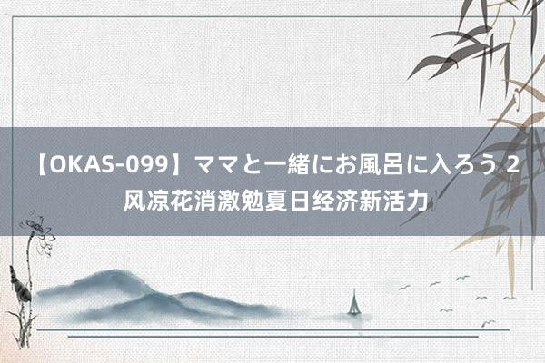 【OKAS-099】ママと一緒にお風呂に入ろう 2 风凉花消激勉夏日经济新活力