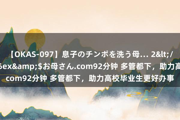 【OKAS-097】息子のチンポを洗う母… 2</a>2012-03-16ex&$お母さん.com92分钟 多管都下，助力高校毕业生更好办事