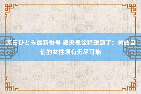 原田ひとみ最新番号 被央视诠释暖到了：勇敢自信的女性领有无尽可能