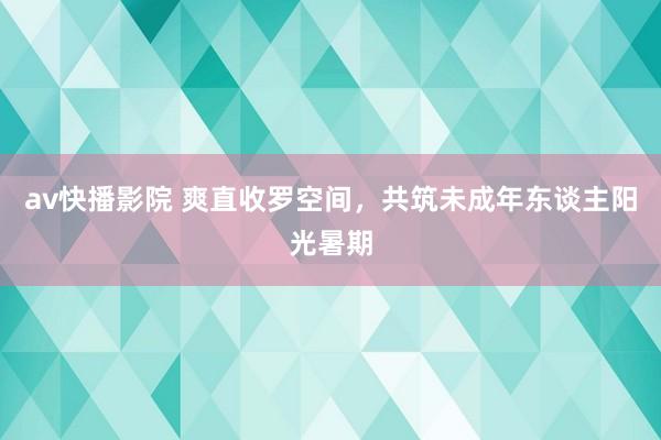 av快播影院 爽直收罗空间，共筑未成年东谈主阳光暑期