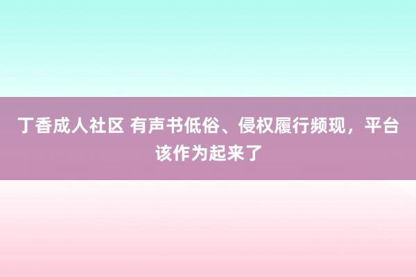 丁香成人社区 有声书低俗、侵权履行频现，平台该作为起来了