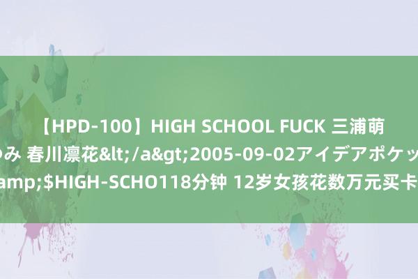 【HPD-100】HIGH SCHOOL FUCK 三浦萌 朝比奈ハル 葉月あゆみ 春川凛花</a>2005-09-02アイデアポケット&$HIGH-SCHO118分钟 12岁女孩花数万元买卡牌：“集卡成瘾”弗成只怪孩子