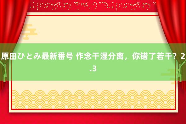 原田ひとみ最新番号 作念干湿分离，你错了若干？2.3