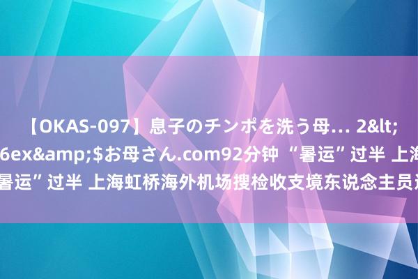 【OKAS-097】息子のチンポを洗う母… 2</a>2012-03-16ex&$お母さん.com92分钟 “暑运”过半 上海虹桥海外机场搜检收支境东说念主员近30万东说念主次