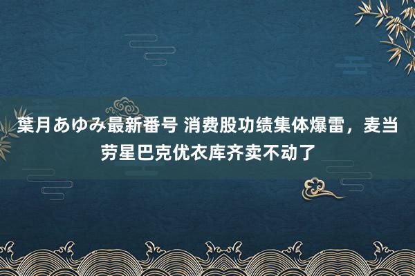 葉月あゆみ最新番号 消费股功绩集体爆雷，麦当劳星巴克优衣库齐卖不动了