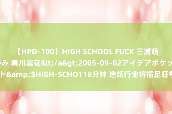 【HPD-100】HIGH SCHOOL FUCK 三浦萌 朝比奈ハル 葉月あゆみ 春川凛花</a>2005-09-02アイデアポケット&$HIGH-SCHO118分钟 造纸行业将插足旺季 部分纸品价钱或发陌生化