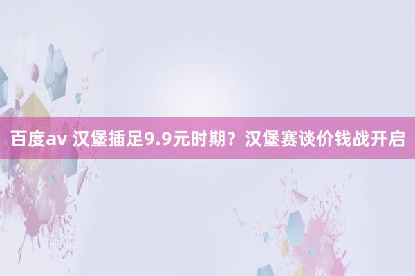 百度av 汉堡插足9.9元时期？汉堡赛谈价钱战开启