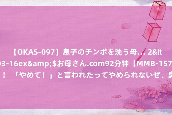 【OKAS-097】息子のチンポを洗う母… 2</a>2012-03-16ex&$お母さん.com92分钟【MMB-157】えげつない顔射！！！ 「やめて！」と言われたってやめられないぜ、臭くて粘っこいザーメンを可愛いお顔にぶっかけろ！ FPG ：4.29 二次通胀恐悄议论词至！黄金或是最大赢家？