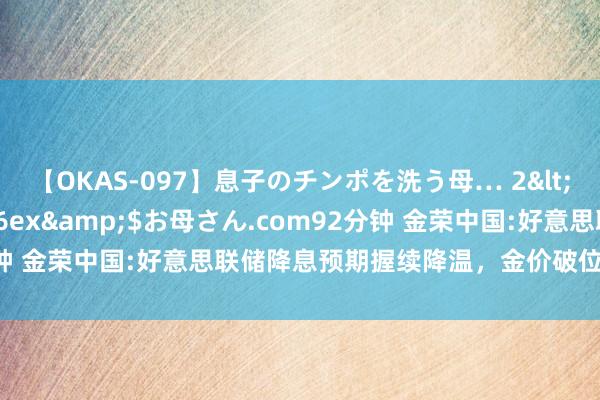 【OKAS-097】息子のチンポを洗う母… 2</a>2012-03-16ex&$お母さん.com92分钟 金荣中国:好意思联储降息预期握续降温，金价破位走低大幅收跌