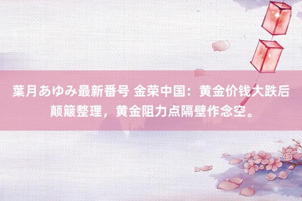 葉月あゆみ最新番号 金荣中国：黄金价钱大跌后颠簸整理，黄金阻力点隔壁作念空。