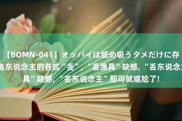 【BOMN-041】オッパイは舐め吸うタメだけに存在する4時間3 钓鱼东说念主的各式“丢”， “丢渔具”缺憾， “丢东说念主”那可就尴尬了!