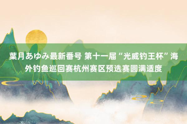 葉月あゆみ最新番号 第十一届“光威钓王杯”海外钓鱼巡回赛杭州赛区预选赛圆满适度