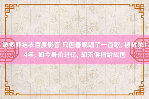 波多野结衣百度影音 只因春晚唱了一首歌， 被封杀14年， 如今身价过亿， 却无偿捐给故国