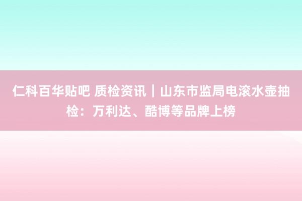 仁科百华贴吧 质检资讯｜山东市监局电滚水壶抽检：万利达、酷博等品牌上榜