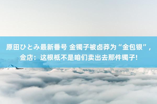 原田ひとみ最新番号 金镯子被卤莽为“金包银”，金店：这根柢不是咱们卖出去那件镯子!