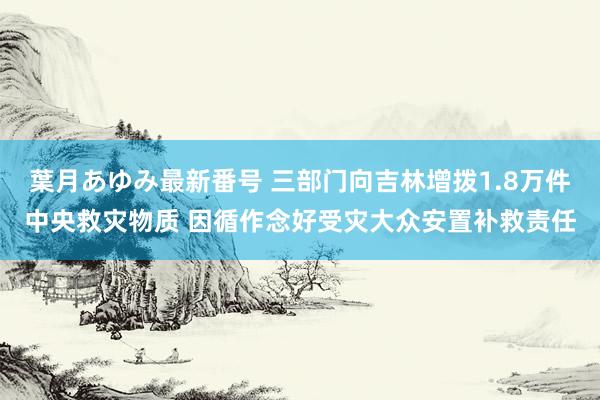 葉月あゆみ最新番号 三部门向吉林增拨1.8万件中央救灾物质 因循作念好受灾大众安置补救责任