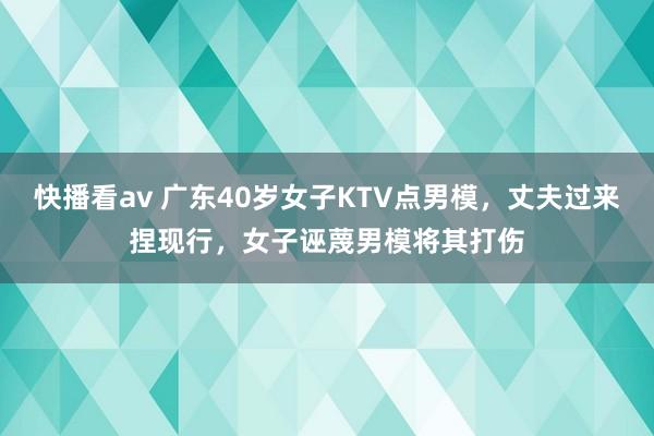 快播看av 广东40岁女子KTV点男模，丈夫过来捏现行，女子诬蔑男模将其打伤