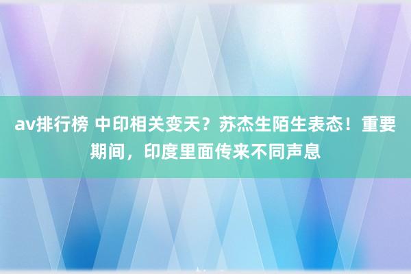 av排行榜 中印相关变天？苏杰生陌生表态！重要期间，印度里面传来不同声息