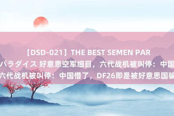 【DSD-021】THE BEST SEMEN PARADISE 美女12人とザーメンパラダイス 好意思空军细目，六代战机被叫停：中国懵了，DF26即是被好意思国骗出来的