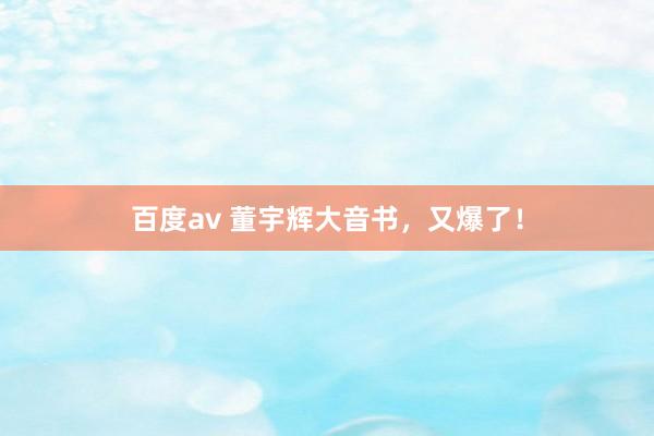 百度av 董宇辉大音书，又爆了！