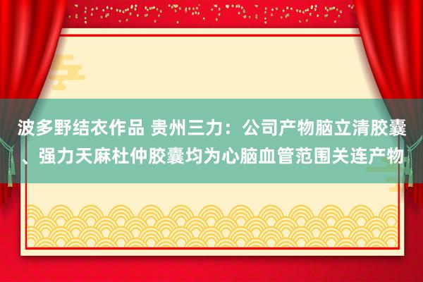 波多野结衣作品 贵州三力：公司产物脑立清胶囊、强力天麻杜仲胶囊均为心脑血管范围关连产物