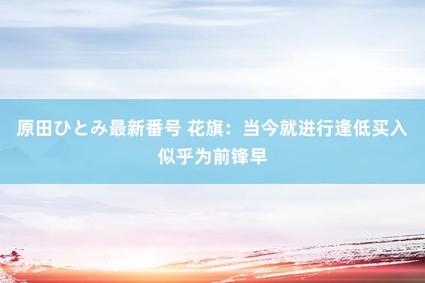 原田ひとみ最新番号 花旗：当今就进行逢低买入似乎为前锋早