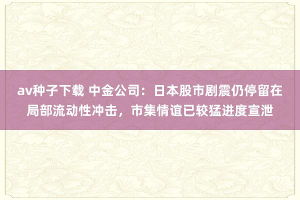 av种子下载 中金公司：日本股市剧震仍停留在局部流动性冲击，市集情谊已较猛进度宣泄