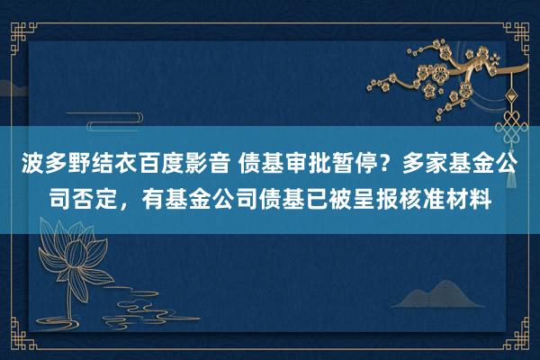 波多野结衣百度影音 债基审批暂停？多家基金公司否定，有基金公司债基已被呈报核准材料