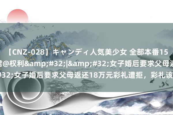 【CNZ-028】キャンディ人気美少女 全部本番15人30連発 工东谈主君@权利&#32;|&#32;女子婚后要求父母返还18万元彩礼遭拒，彩礼该归谁？