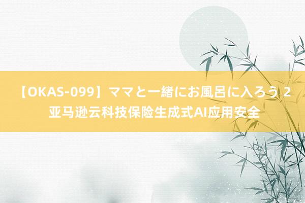 【OKAS-099】ママと一緒にお風呂に入ろう 2 亚马逊云科技保险生成式AI应用安全