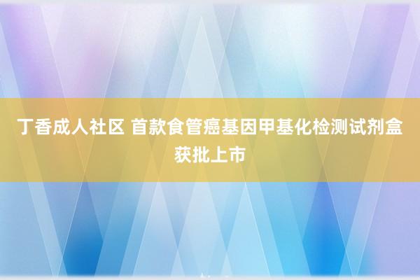 丁香成人社区 首款食管癌基因甲基化检测试剂盒获批上市