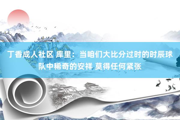 丁香成人社区 库里：当咱们大比分过时的时辰球队中稀奇的安祥 莫得任何紧张