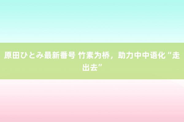 原田ひとみ最新番号 竹素为桥，助力中中语化“走出去”