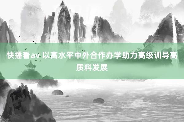 快播看av 以高水平中外合作办学助力高级训导高质料发展