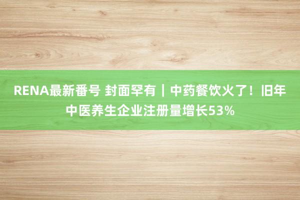 RENA最新番号 封面罕有｜中药餐饮火了！旧年中医养生企业注册量增长53%