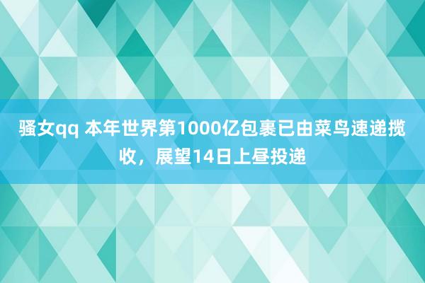 骚女qq 本年世界第1000亿包裹已由菜鸟速递揽收，展望14日上昼投递