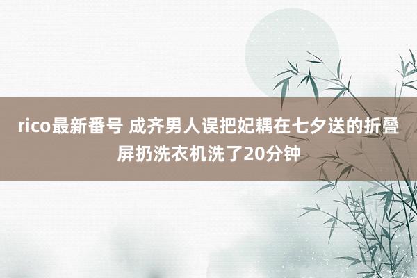 rico最新番号 成齐男人误把妃耦在七夕送的折叠屏扔洗衣机洗了20分钟