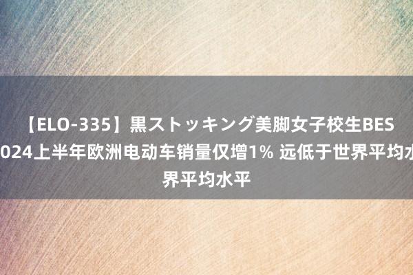 【ELO-335】黒ストッキング美脚女子校生BEST 2024上半年欧洲电动车销量仅增1% 远低于世界平均水平