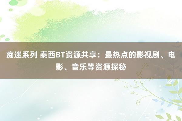 痴迷系列 泰西BT资源共享：最热点的影视剧、电影、音乐等资源探秘