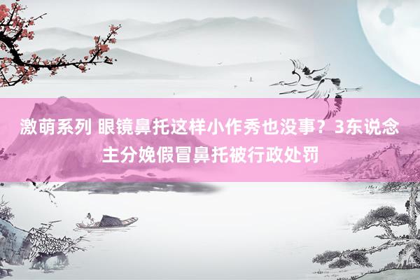 激萌系列 眼镜鼻托这样小作秀也没事？3东说念主分娩假冒鼻托被行政处罚